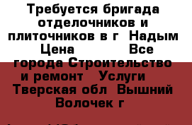 Требуется бригада отделочников и плиточников в г. Надым › Цена ­ 1 000 - Все города Строительство и ремонт » Услуги   . Тверская обл.,Вышний Волочек г.